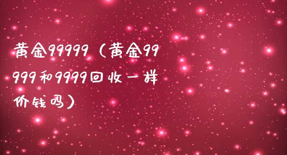 黄金99999（黄金99999和9999回收一样价钱吗）
