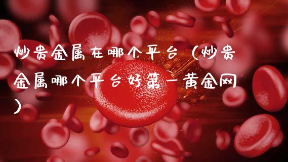 炒贵金属在哪个平台（炒贵金属哪个平台好第一黄金网）