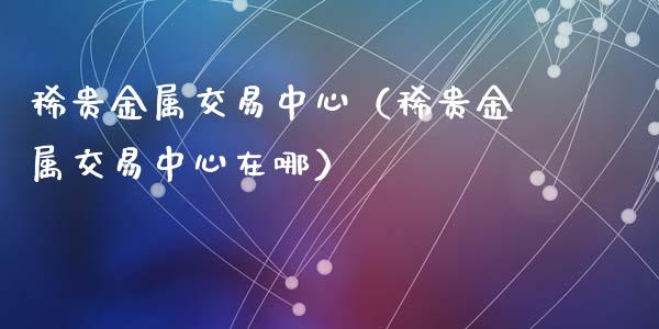 稀贵金属交易中心（稀贵金属交易中心在哪）