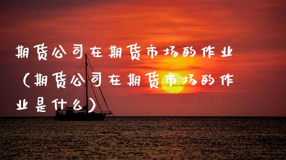 期货公司在期货市场的作业（期货公司在期货市场的作业是什么）
