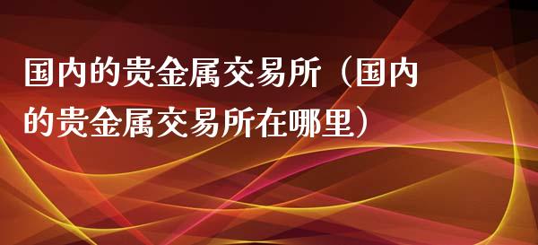 国内的贵金属交易所（国内的贵金属交易所在哪里）