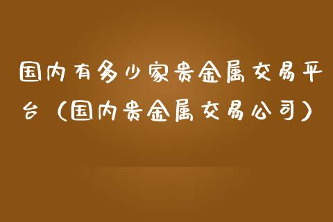 国内有多少家贵金属交易平台（国内贵金属交易公司）