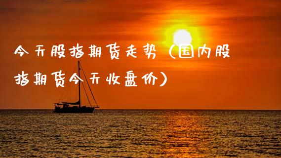 今天股指期货走势（国内股指期货今天收盘价）