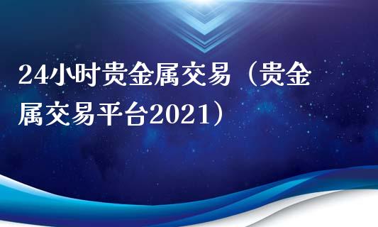 24小时贵金属交易（贵金属交易平台2021）