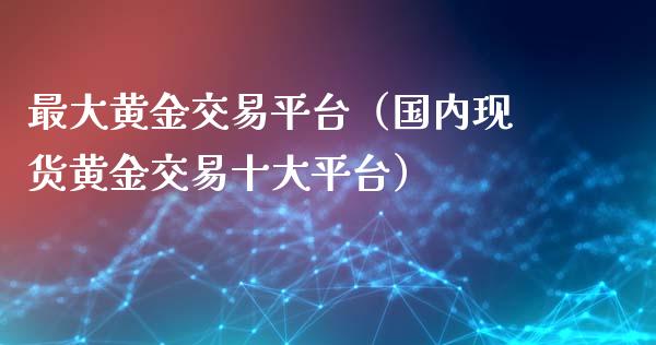 最大黄金交易平台（国内现货黄金交易十大平台）