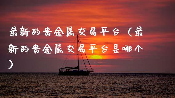 最新的贵金属交易平台（最新的贵金属交易平台是哪个）