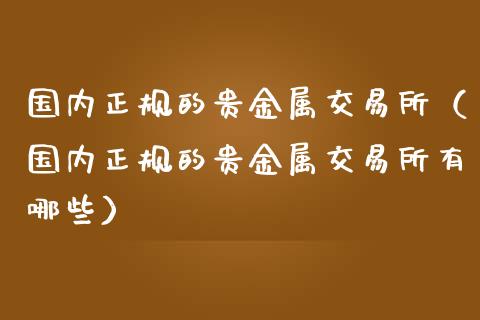国内正规的贵金属交易所（国内正规的贵金属交易所有哪些）