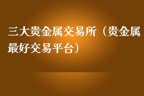 三大贵金属交易所（贵金属最好交易平台）