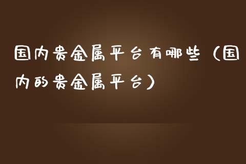 国内贵金属平台有哪些（国内的贵金属平台）