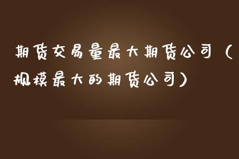 期货交易量最大期货公司（规模最大的期货公司）