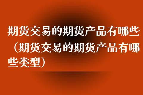 期货交易的期货产品有哪些（期货交易的期货产品有哪些类型）
