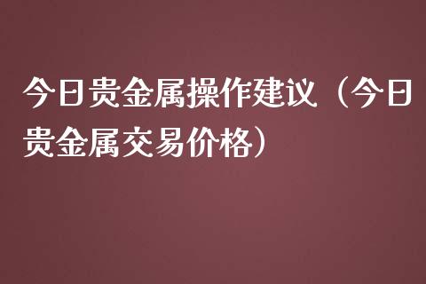 今日贵金属操作建议（今日贵金属交易价格）