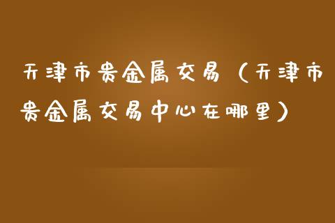 天津市贵金属交易（天津市贵金属交易中心在哪里）