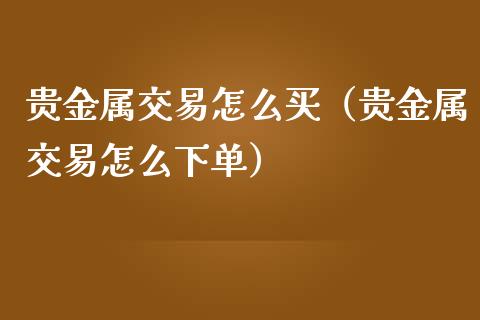 贵金属交易怎么买（贵金属交易怎么下单）