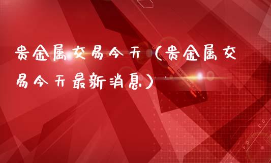 贵金属交易今天（贵金属交易今天最新消息）