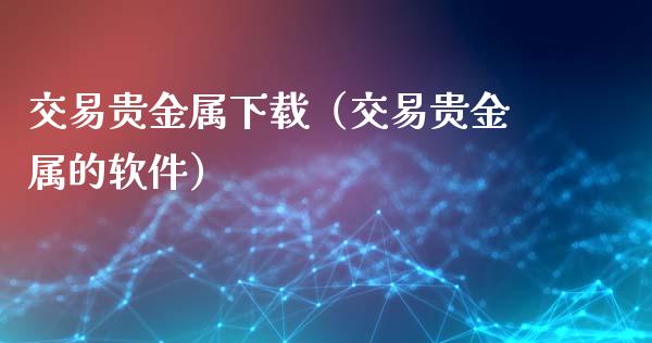 交易贵金属下载（交易贵金属的软件）