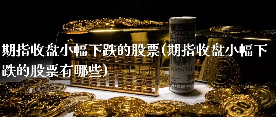 期指收盘小幅下跌的股票(期指收盘小幅下跌的股票有哪些)
