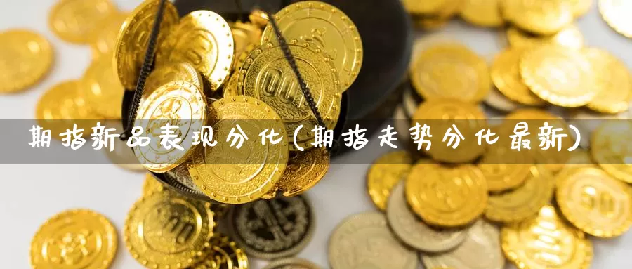 期指新品表现分化(期指走势分化最新)
