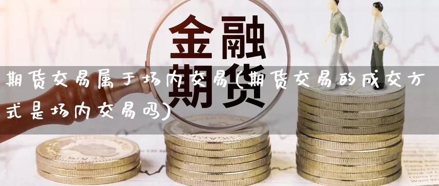 期货交易属于场内交易(期货交易的成交方式是场内交易吗)