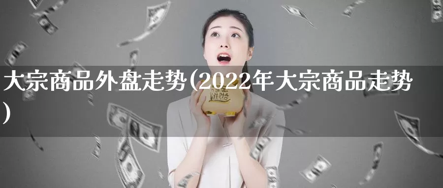 大宗商品外盘走势(2022年大宗商品走势)