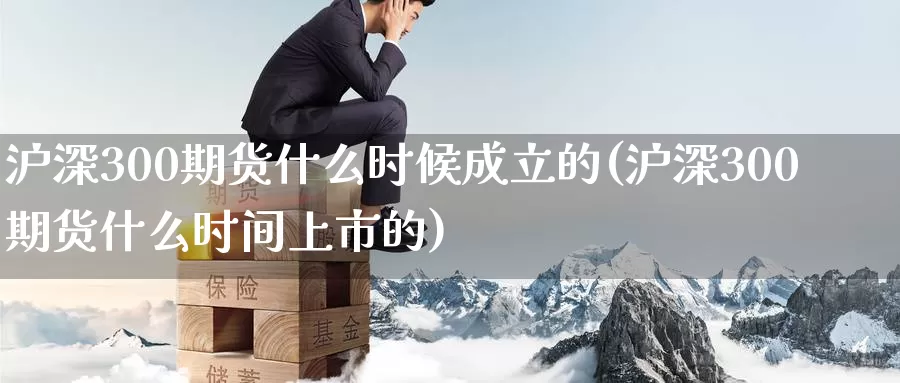 沪深300期货什么时候成立的(沪深300期货什么时间上市的)