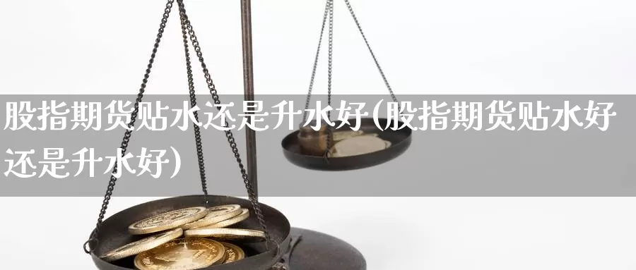 股指期货贴水还是升水好(股指期货贴水好还是升水好)