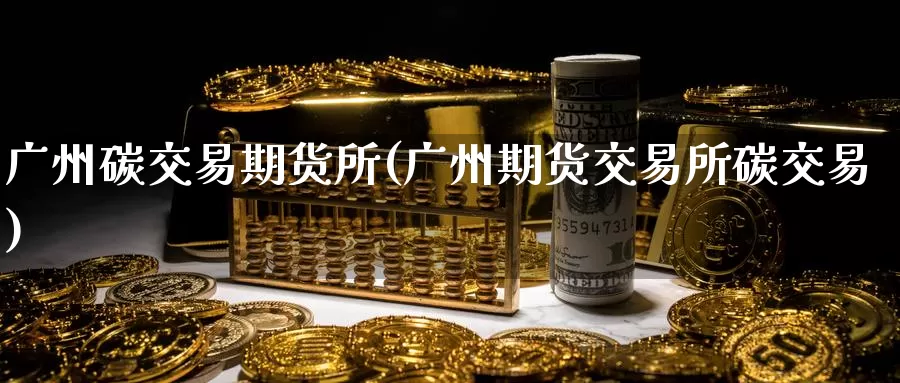广州碳交易期货所(广州期货交易所碳交易)