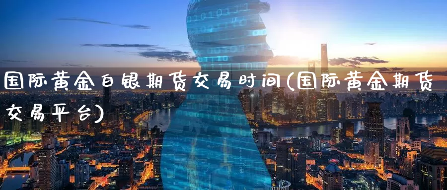 国际黄金白银期货交易时间(国际黄金期货交易平台)