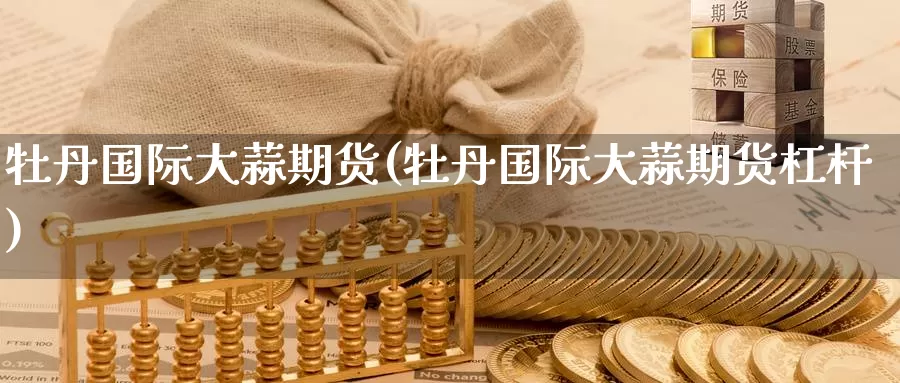 牡丹国际大蒜期货(牡丹国际大蒜期货杠杆)