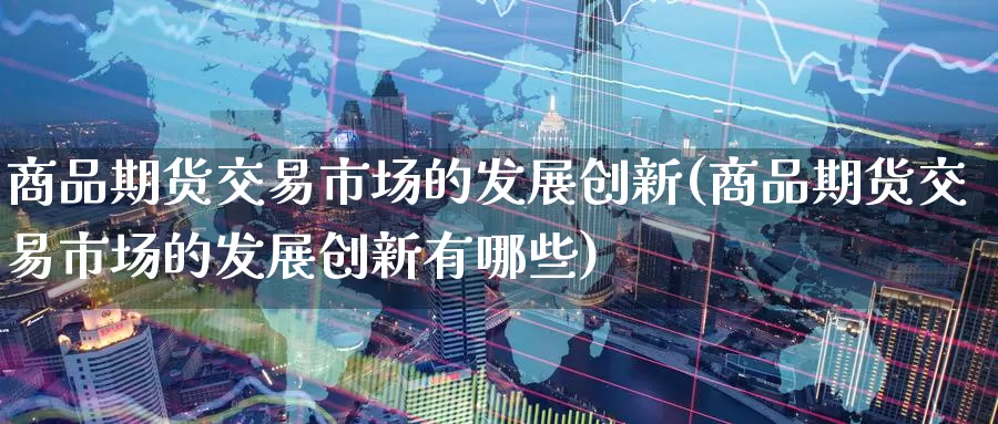 商品期货交易市场的发展创新(商品期货交易市场的发展创新有哪些)