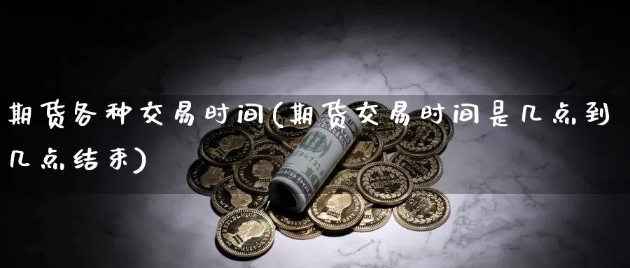 期货各种交易时间(期货交易时间是几点到几点结束)