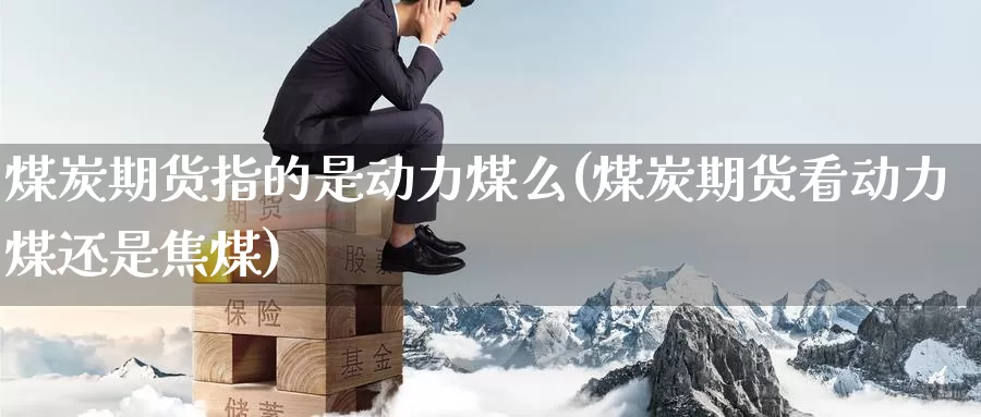 煤炭期货指的是动力煤么(煤炭期货看动力煤还是焦煤)