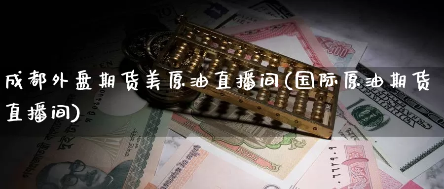 成都外盘期货美原油直播间(国际原油期货直播间)
