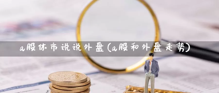 a股休市说说外盘(a股和外盘走势)