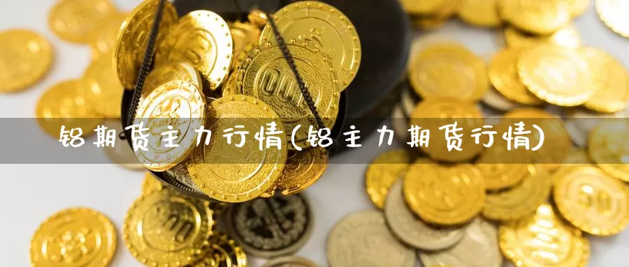 铝期货主力行情(铝主力期货行情)