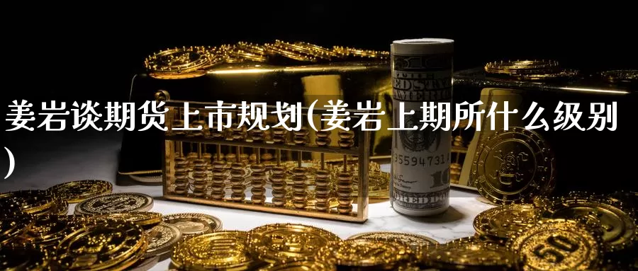 姜岩谈期货上市规划(姜岩上期所什么级别)