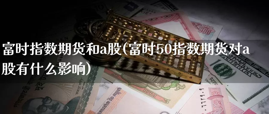 富时指数期货和a股(富时50指数期货对a股有什么影响)