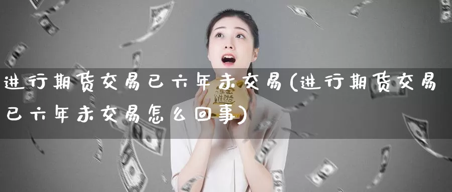 进行期货交易已六年未交易(进行期货交易已六年未交易怎么回事)