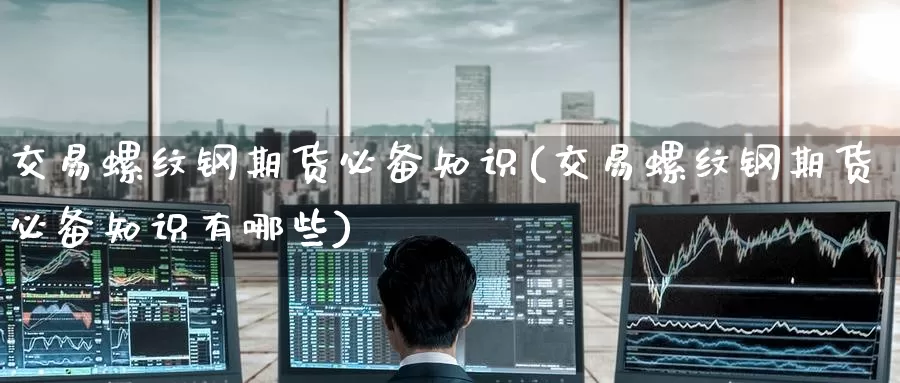 交易螺纹钢期货必备知识(交易螺纹钢期货必备知识有哪些)