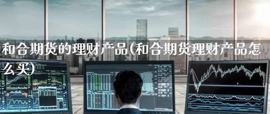 和合期货的理财产品(和合期货理财产品怎么买)