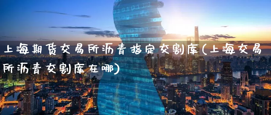 上海期货交易所沥青指定交割库(上海交易所沥青交割库在哪)