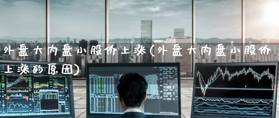 外盘大内盘小股价上涨(外盘大内盘小股价上涨的原因)