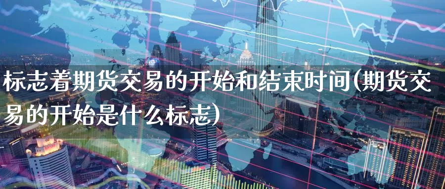 标志着期货交易的开始和结束时间(期货交易的开始是什么标志)