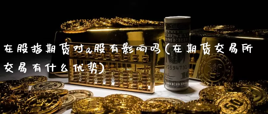 在股指期货对a股有影响吗(在期货交易所交易有什么优势)
