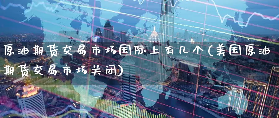 原油期货交易市场国际上有几个(美国原油期货交易市场关闭)