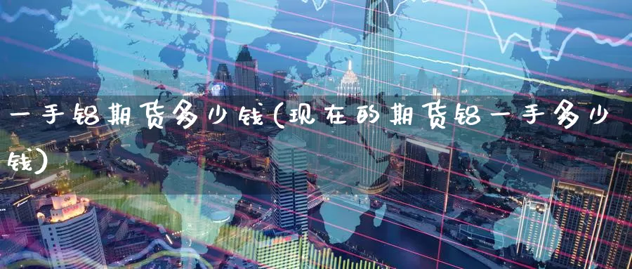 一手铝期货多少钱(现在的期货铝一手多少钱)