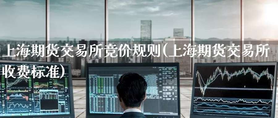 上海期货交易所竞价规则(上海期货交易所收费标准)