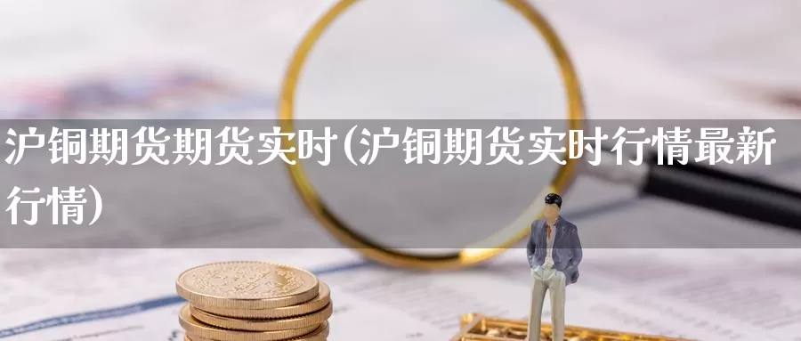 沪铜期货期货实时(沪铜期货实时行情最新行情)