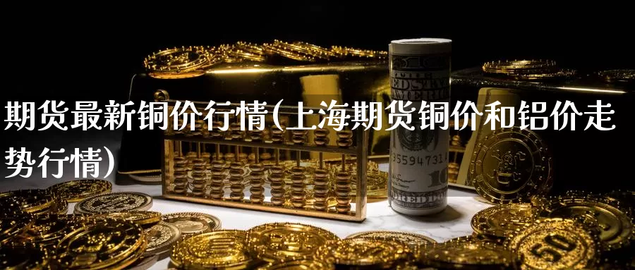 期货最新铜价行情(上海期货铜价和铝价走势行情)
