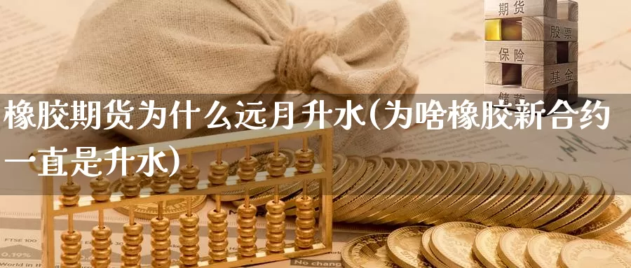 橡胶期货为什么远月升水(为啥橡胶新合约一直是升水)